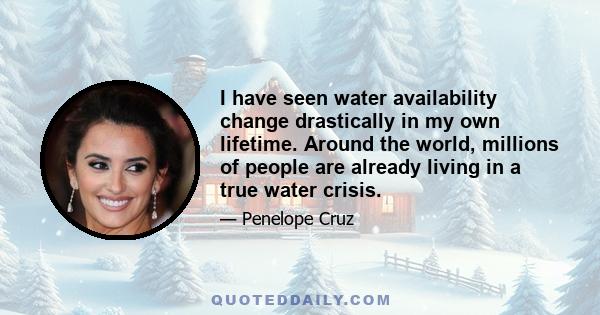 I have seen water availability change drastically in my own lifetime. Around the world, millions of people are already living in a true water crisis.