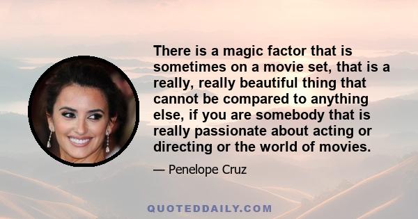 There is a magic factor that is sometimes on a movie set, that is a really, really beautiful thing that cannot be compared to anything else, if you are somebody that is really passionate about acting or directing or the