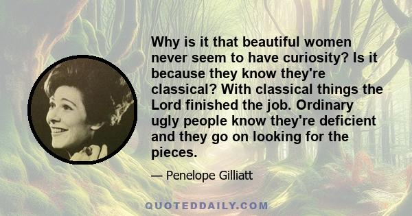 Why is it that beautiful women never seem to have curiosity? Is it because they know they're classical? With classical things the Lord finished the job. Ordinary ugly people know they're deficient and they go on looking