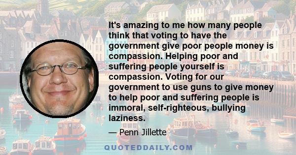 It's amazing to me how many people think that voting to have the government give poor people money is compassion. Helping poor and suffering people yourself is compassion. Voting for our government to use guns to give