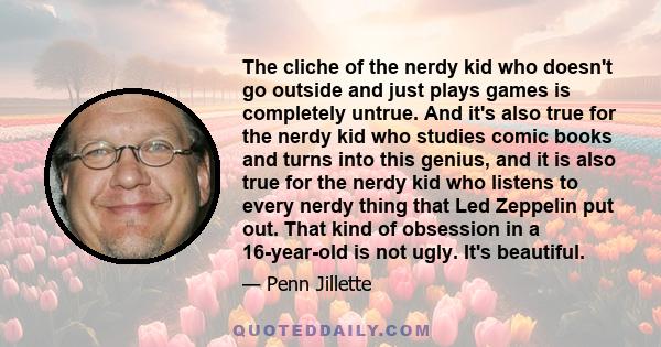The cliche of the nerdy kid who doesn't go outside and just plays games is completely untrue. And it's also true for the nerdy kid who studies comic books and turns into this genius, and it is also true for the nerdy