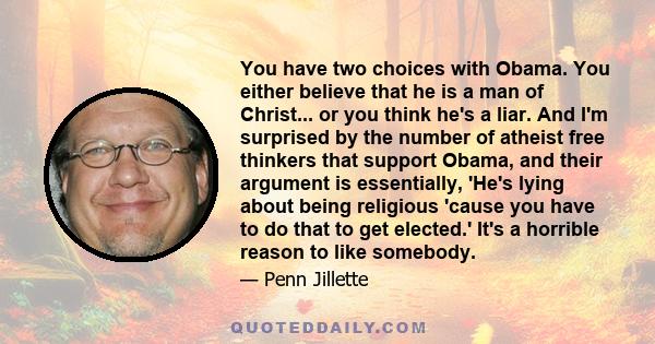 You have two choices with Obama. You either believe that he is a man of Christ... or you think he's a liar. And I'm surprised by the number of atheist free thinkers that support Obama, and their argument is essentially,