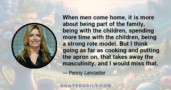 When men come home, it is more about being part of the family, being with the children, spending more time with the children, being a strong role model. But I think going as far as cooking and putting the apron on, that