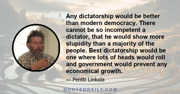 Any dictatorship would be better than modern democracy. There cannot be so incompetent a dictator, that he would show more stupidity than a majority of the people. Best dictatorship would be one where lots of heads