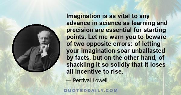 Imagination is as vital to any advance in science as learning and precision are essential for starting points. Let me warn you to beware of two opposite errors: of letting your imagination soar unballasted by facts, but