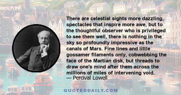 There are celestial sights more dazzling, spectacles that inspire more awe, but to the thoughtful observer who is privileged to see them well, there is nothing in the sky so profoundly impressive as the canals of Mars.