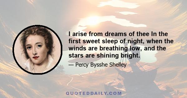 I arise from dreams of thee In the first sweet sleep of night, when the winds are breathing low, and the stars are shining bright.