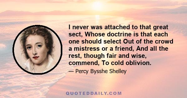 I never was attached to that great sect, Whose doctrine is that each one should select Out of the crowd a mistress or a friend, And all the rest, though fair and wise, commend, To cold oblivion.