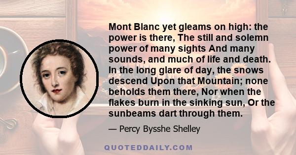 Mont Blanc yet gleams on high: the power is there, The still and solemn power of many sights And many sounds, and much of life and death. In the long glare of day, the snows descend Upon that Mountain; none beholds them