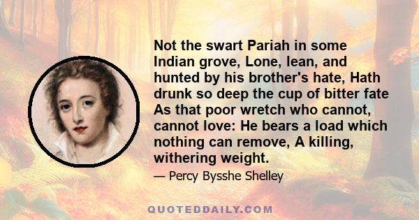 Not the swart Pariah in some Indian grove, Lone, lean, and hunted by his brother's hate, Hath drunk so deep the cup of bitter fate As that poor wretch who cannot, cannot love: He bears a load which nothing can remove, A