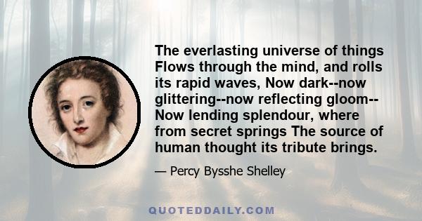 The everlasting universe of things Flows through the mind, and rolls its rapid waves, Now dark--now glittering--now reflecting gloom-- Now lending splendour, where from secret springs The source of human thought its