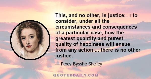 This, and no other, is justice: to consider, under all the circumstances and consequences of a particular case, how the greatest quantity and purest quality of happiness will ensue from any action ... there is no