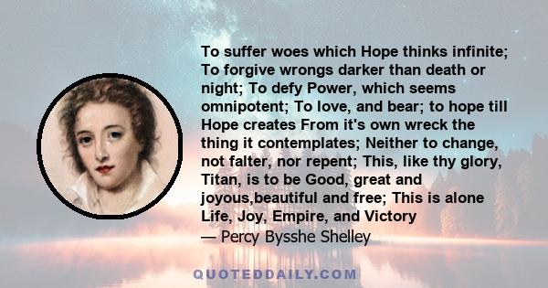 To suffer woes which Hope thinks infinite; To forgive wrongs darker than death or night; To defy Power, which seems Omnipotent; To love, and bear; to hope, till Hope creates From its own wreck the thing it contemplates;