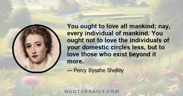 You ought to love all mankind; nay, every individual of mankind. You ought not to love the individuals of your domestic circles less, but to love those who exist beyond it more. Once make the feelings of confidence and