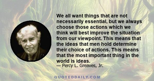 We all want things that are not necessarily essential, but we always choose those actions which we think will best improve the situation from our viewpoint. This means that the ideas that men hold determine their choice