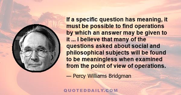 If a specific question has meaning, it must be possible to find operations by which an answer may be given to it ... I believe that many of the questions asked about social and philosophical subjects will be found to be