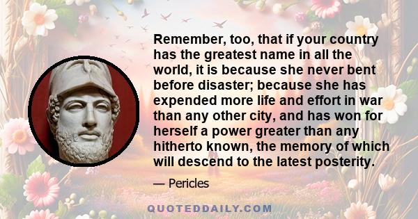 Remember, too, that if your country has the greatest name in all the world, it is because she never bent before disaster; because she has expended more life and effort in war than any other city, and has won for herself