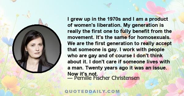 I grew up in the 1970s and I am a product of women's liberation. My generation is really the first one to fully benefit from the movement. It's the same for homosexuals. We are the first generation to really accept that