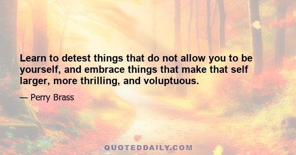 Learn to detest things that do not allow you to be yourself, and embrace things that make that self larger, more thrilling, and voluptuous.
