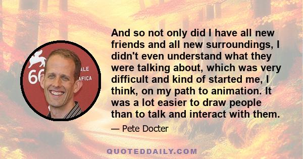 And so not only did I have all new friends and all new surroundings, I didn't even understand what they were talking about, which was very difficult and kind of started me, I think, on my path to animation. It was a lot