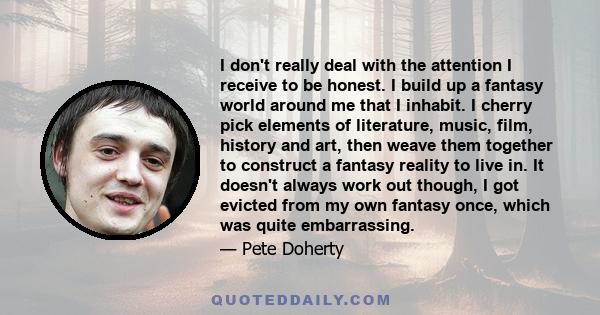 I don't really deal with the attention I receive to be honest. I build up a fantasy world around me that I inhabit. I cherry pick elements of literature, music, film, history and art, then weave them together to