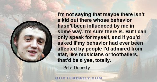 I’m not saying that maybe there isn’t a kid out there whose behavior hasn’t been influenced by me in some way. I’m sure there is. But I can only speak for myself, and if you’d asked if my behavior had ever been affected