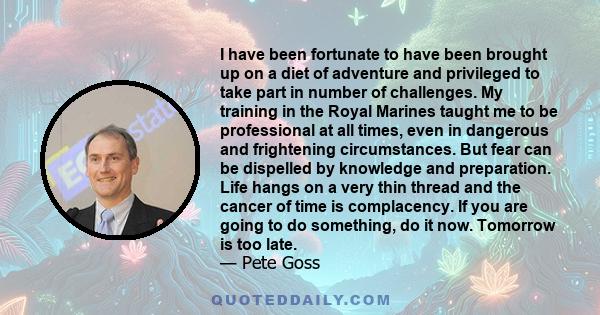 I have been fortunate to have been brought up on a diet of adventure and privileged to take part in number of challenges. My training in the Royal Marines taught me to be professional at all times, even in dangerous and