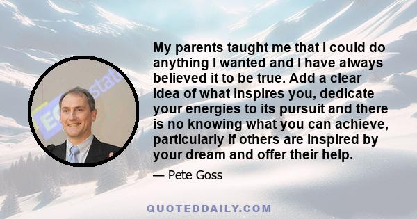 My parents taught me that I could do anything I wanted and I have always believed it to be true. Add a clear idea of what inspires you, dedicate your energies to its pursuit and there is no knowing what you can achieve,