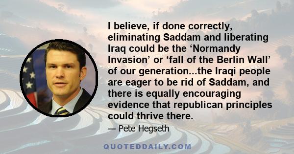 I believe, if done correctly, eliminating Saddam and liberating Iraq could be the ‘Normandy Invasion’ or ‘fall of the Berlin Wall’ of our generation...the Iraqi people are eager to be rid of Saddam, and there is equally
