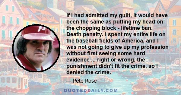 If I had admitted my guilt, it would have been the same as putting my head on the chopping block - lifetime ban. Death penalty. I spent my entire life on the baseball fields of America, and I was not going to give up my