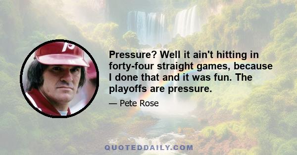 Pressure? Well it ain't hitting in forty-four straight games, because I done that and it was fun. The playoffs are pressure.