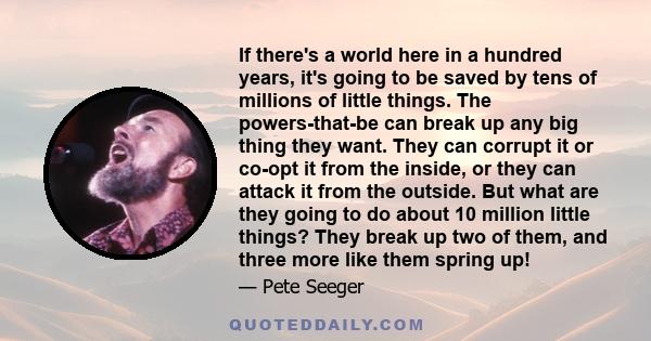 If there's a world here in a hundred years, it's going to be saved by tens of millions of little things. The powers-that-be can break up any big thing they want. They can corrupt it or co-opt it from the inside, or they