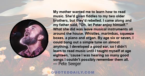 My mother wanted me to learn how to read music. She'd given fiddles to my two older brothers, but they'd rebelled. I came along and my father said, Oh, let Peter enjoy himself. What she did was leave musical instruments