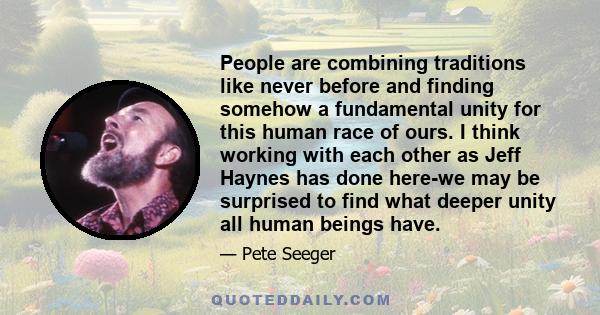 People are combining traditions like never before and finding somehow a fundamental unity for this human race of ours. I think working with each other as Jeff Haynes has done here-we may be surprised to find what deeper