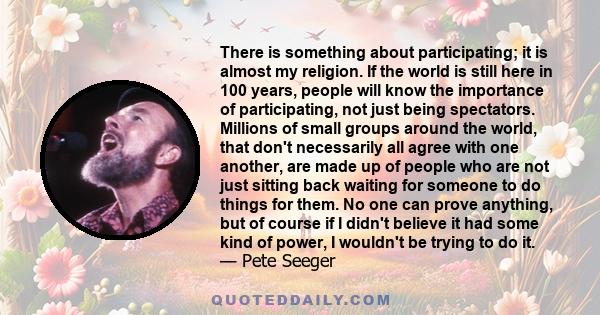 There is something about participating; it is almost my religion. If the world is still here in 100 years, people will know the importance of participating, not just being spectators. Millions of small groups around the