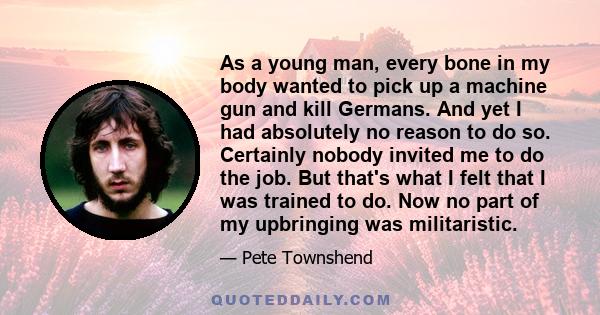 As a young man, every bone in my body wanted to pick up a machine gun and kill Germans. And yet I had absolutely no reason to do so. Certainly nobody invited me to do the job. But that's what I felt that I was trained