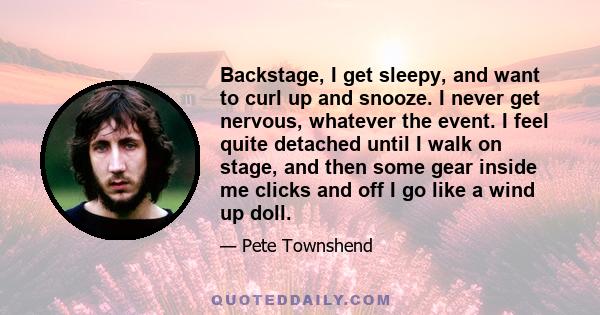 Backstage, I get sleepy, and want to curl up and snooze. I never get nervous, whatever the event. I feel quite detached until I walk on stage, and then some gear inside me clicks and off I go like a wind up doll.