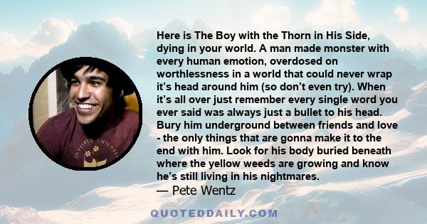 Here is The Boy with the Thorn in His Side, dying in your world. A man made monster with every human emotion, overdosed on worthlessness in a world that could never wrap it’s head around him (so don’t even try). When