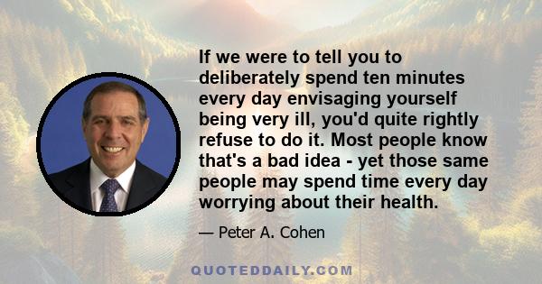 If we were to tell you to deliberately spend ten minutes every day envisaging yourself being very ill, you'd quite rightly refuse to do it. Most people know that's a bad idea - yet those same people may spend time every