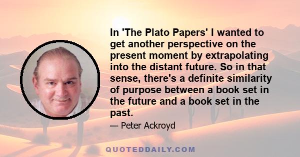 In 'The Plato Papers' I wanted to get another perspective on the present moment by extrapolating into the distant future. So in that sense, there's a definite similarity of purpose between a book set in the future and a