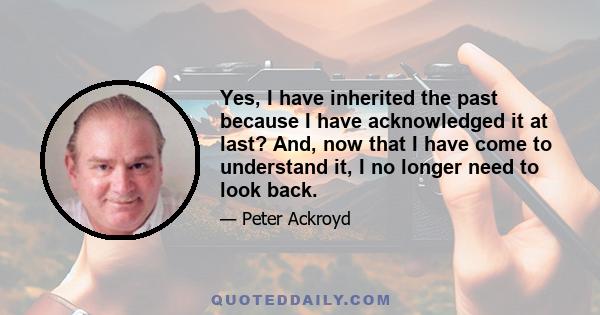 Yes, I have inherited the past because I have acknowledged it at last? And, now that I have come to understand it, I no longer need to look back.