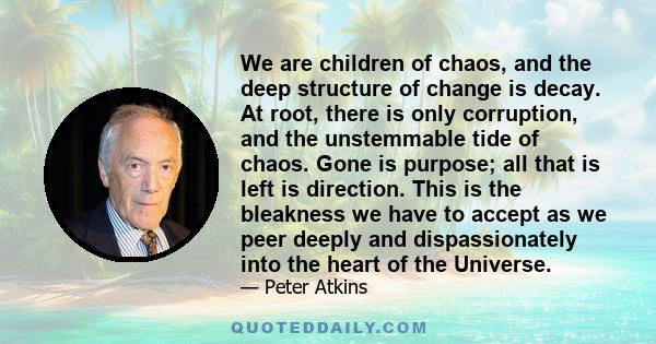 We are children of chaos, and the deep structure of change is decay. At root, there is only corruption, and the unstemmable tide of chaos. Gone is purpose; all that is left is direction. This is the bleakness we have to