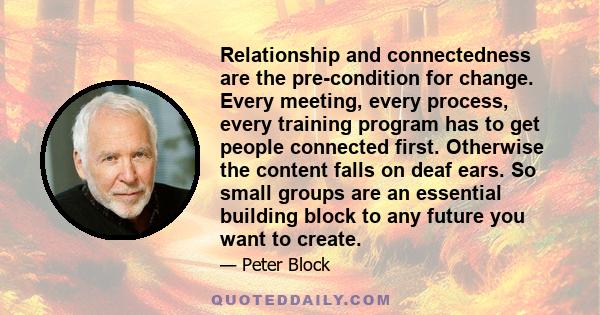 Relationship and connectedness are the pre-condition for change. Every meeting, every process, every training program has to get people connected first. Otherwise the content falls on deaf ears. So small groups are an