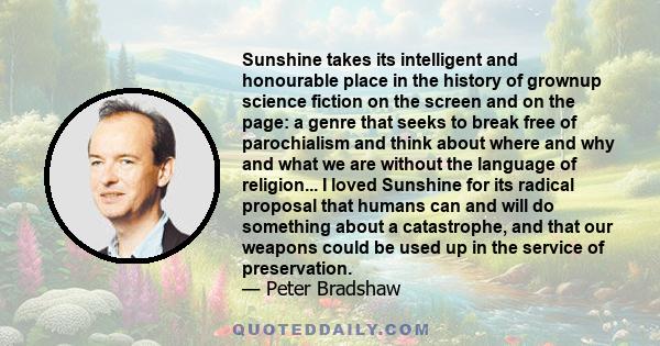 Sunshine takes its intelligent and honourable place in the history of grownup science fiction on the screen and on the page: a genre that seeks to break free of parochialism and think about where and why and what we are
