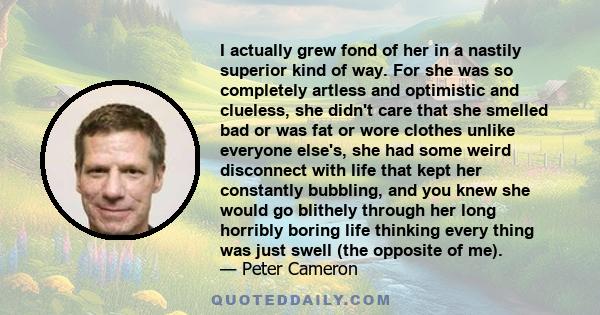 I actually grew fond of her in a nastily superior kind of way. For she was so completely artless and optimistic and clueless, she didn't care that she smelled bad or was fat or wore clothes unlike everyone else's, she