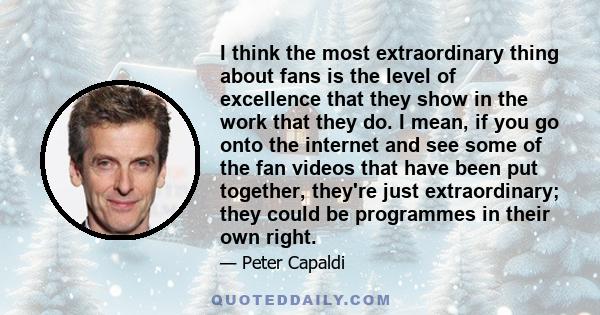 I think the most extraordinary thing about fans is the level of excellence that they show in the work that they do. I mean, if you go onto the internet and see some of the fan videos that have been put together, they're