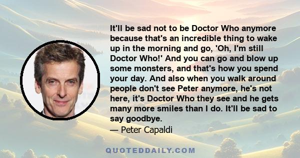 It'll be sad not to be Doctor Who anymore because that's an incredible thing to wake up in the morning and go, 'Oh, I'm still Doctor Who!' And you can go and blow up some monsters, and that's how you spend your day. And