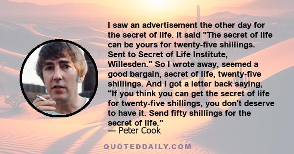 I saw an advertisement the other day for the secret of life. It said The secret of life can be yours for twenty-five shillings. Sent to Secret of Life Institute, Willesden. So I wrote away, seemed a good bargain, secret
