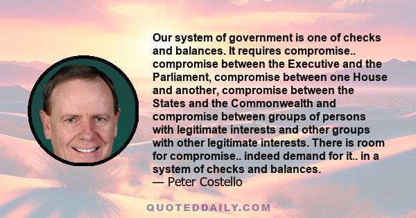 Our system of government is one of checks and balances. It requires compromise.. compromise between the Executive and the Parliament, compromise between one House and another, compromise between the States and the