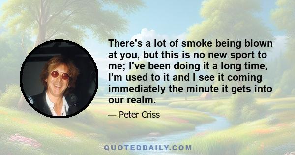 There's a lot of smoke being blown at you, but this is no new sport to me; I've been doing it a long time, I'm used to it and I see it coming immediately the minute it gets into our realm.